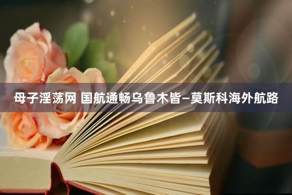 母子淫荡网 国航通畅乌鲁木皆—莫斯科海外航路