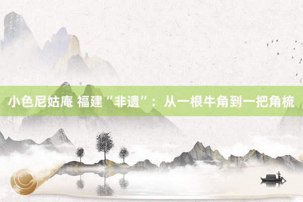 小色尼姑庵 福建“非遗”：从一根牛角到一把角梳