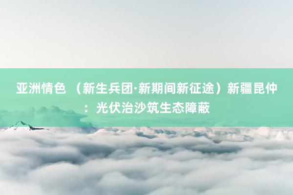 亚洲情色 （新生兵团·新期间新征途）新疆昆仲：光伏治沙筑生态障蔽