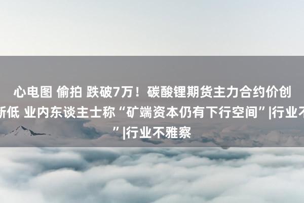 心电图 偷拍 跌破7万！碳酸锂期货主力合约价创上市新低 业内东谈主士称“矿端资本仍有下行空间”|行业不雅察