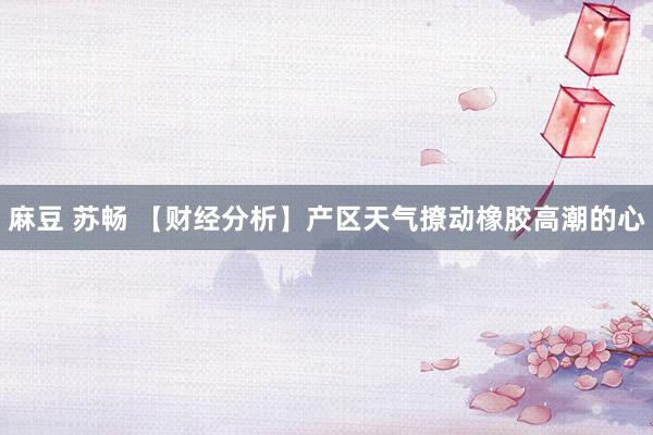 麻豆 苏畅 【财经分析】产区天气撩动橡胶高潮的心