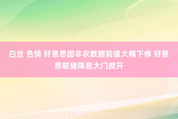 白丝 色情 好意思国非农数据前值大幅下修 好意思联储降息大门掀开