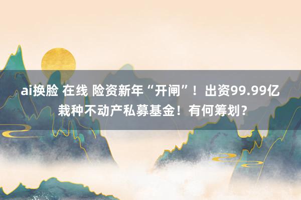 ai换脸 在线 险资新年“开闸”！出资99.99亿 栽种不动产私募基金！有何筹划？