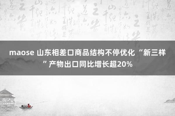maose 山东相差口商品结构不停优化 “新三样”产物出口同比增长超20%