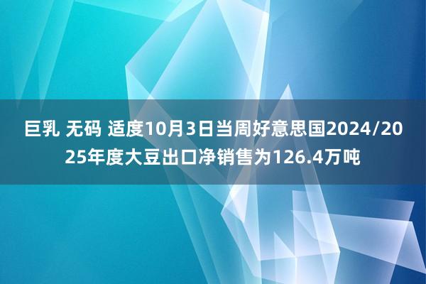 巨乳 无码 适度10月3日当周好意思国2024/2025年度大豆出口净销售为126.4万吨