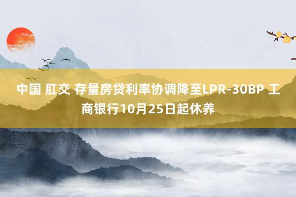 中国 肛交 存量房贷利率协调降至LPR-30BP 工商银行10月25日起休养