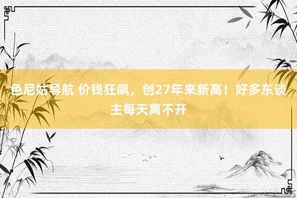 色尼姑导航 价钱狂飙，创27年来新高！好多东谈主每天离不开