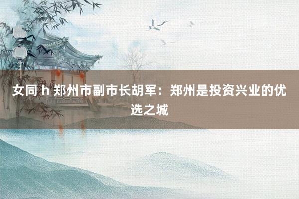 女同 h 郑州市副市长胡军：郑州是投资兴业的优选之城