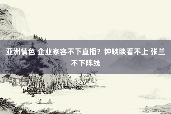 亚洲情色 企业家容不下直播？钟睒睒看不上 张兰不下阵线