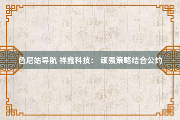 色尼姑导航 祥鑫科技： 顽强策略结合公约