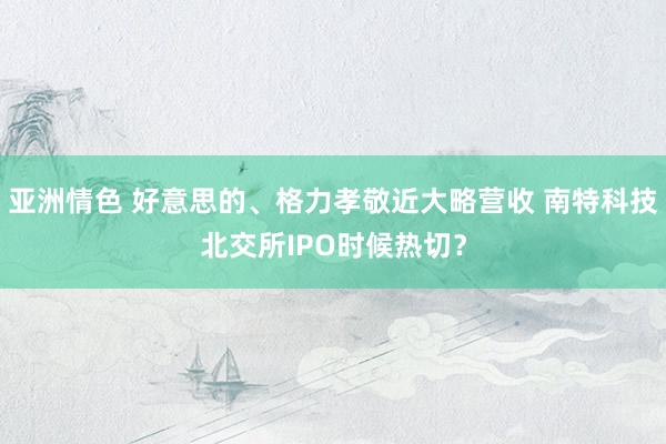 亚洲情色 好意思的、格力孝敬近大略营收 南特科技北交所IPO时候热切？