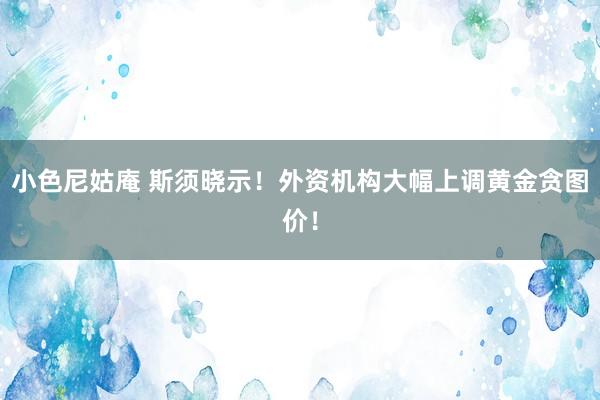 小色尼姑庵 斯须晓示！外资机构大幅上调黄金贪图价！