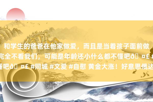 和学生的爸爸在他家做爱，而且是当着孩子面前做爱，太刺激了，孩子完全不看我们，可能是年龄还小什么都不懂吧🤣 #同城 #文爱 #自慰 黄金大涨！好意思俄达成四点共鸣！