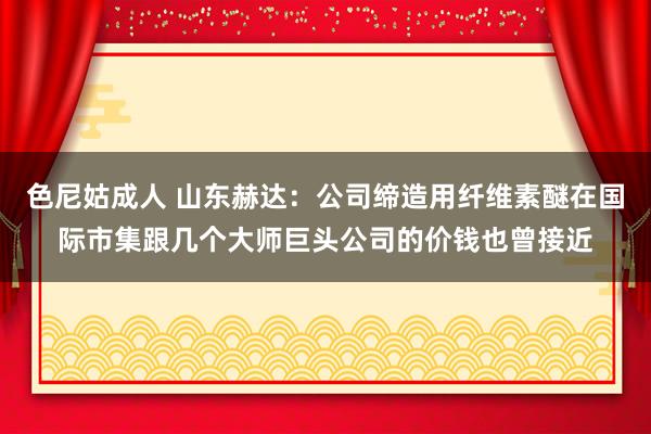 色尼姑成人 山东赫达：公司缔造用纤维素醚在国际市集跟几个大师巨头公司的价钱也曾接近