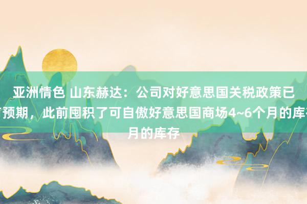 亚洲情色 山东赫达：公司对好意思国关税政策已有预期，此前囤积了可自傲好意思国商场4~6个月的库存