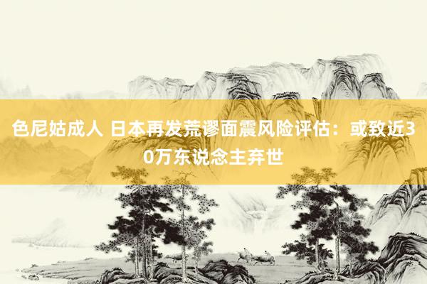 色尼姑成人 日本再发荒谬面震风险评估：或致近30万东说念主弃世