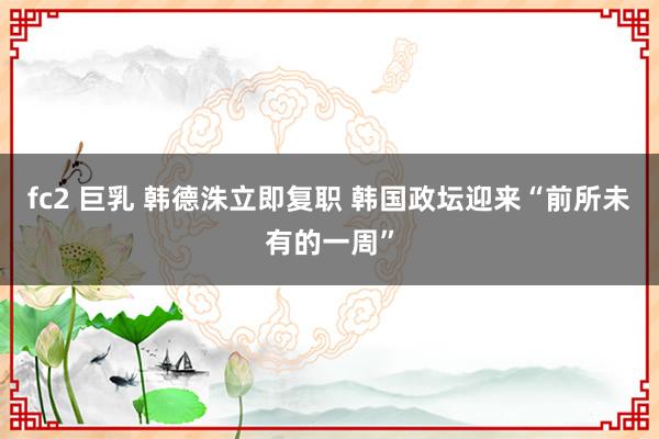 fc2 巨乳 韩德洙立即复职 韩国政坛迎来“前所未有的一周”